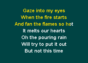 Gaze into my eyes
When the fire starts
And fan the flames so hot
It melts our hearts

Oh the pouring rain
Will try to put it out
But not this time