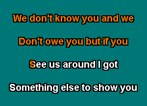 We don't know you and we
Don't owe you but if you

See us around I got

Something else to show you