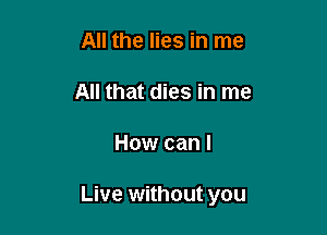 All the lies in me

All that dies in me

How can I

Live without you