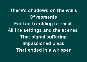 There's shadows on the walls
Of moments
Far too troubling to recall
All the settings and the scenes
That signal suffering
lmpassioned pleas

That ended in a whisper l