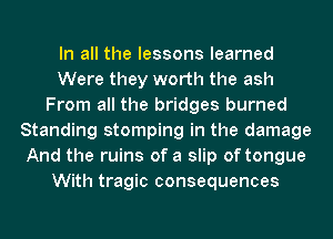 In all the lessons learned
Were they worth the ash
From all the bridges burned
Standing stomping in the damage
And the ruins of a slip of tongue
With tragic consequences