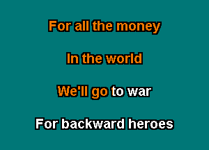 For all the money

In the world
We'll go to war

For backward heroes