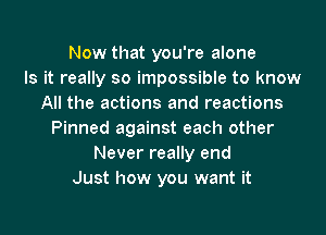 Now that you're alone
Is it really so impossible to know
All the actions and reactions
Pinned against each other
Never really end
Just how you want it