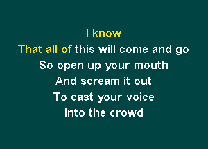 I know
That all of this will come and go
So open up your mouth

And scream it out
To cast your voice
Into the crowd