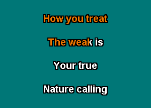 How you treat
The weak is

Your true

Nature calling