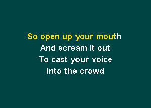 80 open up your mouth
And scream it out

To cast your voice
Into the crowd