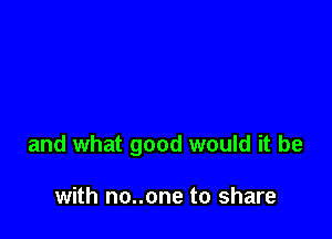 and what good would it be

with no..one to share