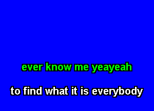 ever know me yeayeah

to find what it is everybody