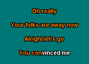 Oh really

Your folks are away now

Alright let's go

You convinced me