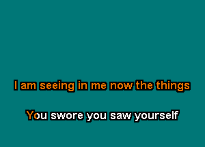 I am seeing in me now the things

You swore you saw yourself