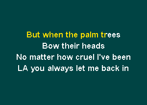 But when the palm trees
Bow their heads

No matter how cruel I've been
LA you always let me back in