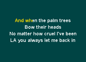 And when the palm trees
Bow their heads

No matter how cruel I've been
LA you always let me back in