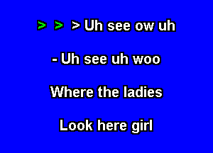 Uhseeowuh

- Uh see uh woo

Where the ladies

Look here girl