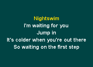 Nightswim
I'm waiting for you
Jump in

It's colder when you're out there
So waiting on the first step
