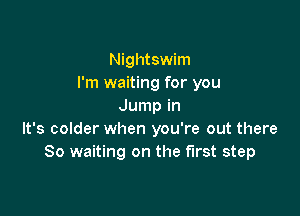 Nightswim
I'm waiting for you
Jump in

It's colder when you're out there
So waiting on the first step