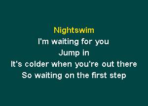Nightswim
I'm waiting for you

Jump in
It's colder when you're out there
So waiting on the first step