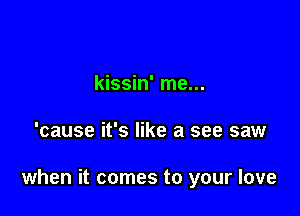 kissin' me...

'cause it's like a see saw

when it comes to your love