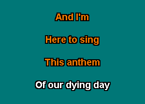 And I'm
Here to sing

This anthem

Of our dying day