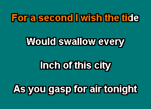 For a second I wish the tide
Would swallow every

Inch of this city

As you gasp for air tonight