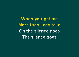 When you get me
More than I can take

Oh the silence goes
The silence goes