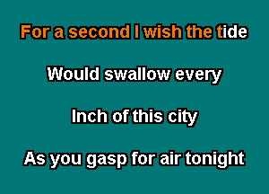 For a second I wish the tide
Would swallow every

Inch of this city

As you gasp for air tonight