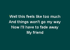 Well this feels like too much
And things won't go my way

Now I'll have to fade away
My friend
