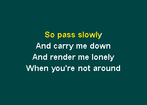80 pass slowly
And carry me down

And render me lonely
When you're not around