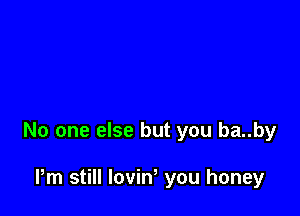 No one else but you ba..by

Pm still loviN you honey