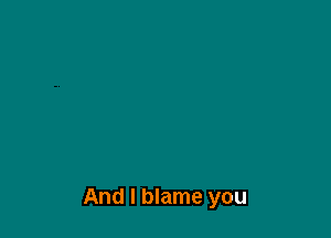 And I blame you