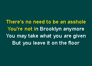There's no need to be an asshole

You're not in Brooklyn anymore

You may take what you are given
But you leave it on the floor