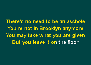 There's no need to be an asshole

You're not in Brooklyn anymore

You may take what you are given
But you leave it on the floor