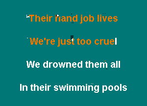 Their hand job lives
We're just too cruel

We drowned them all

In their swimming pools