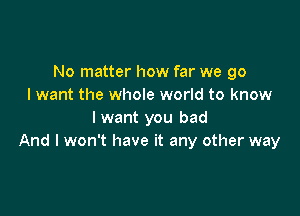 No matter how far we go
I want the whole world to know

I want you bad
And I won't have it any other way