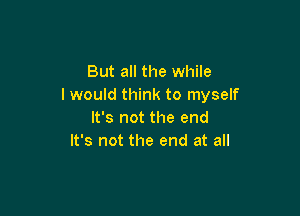 But all the while
I would think to myself

It's not the end
It's not the end at all