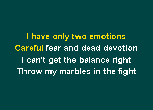 I have only two emotions
Careful fear and dead devotion

I can't get the balance right
Throw my marbles in the fight