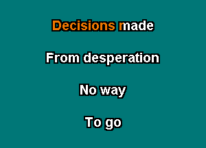 Decisions made

From desperation

No way

To go