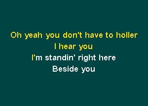 Oh yeah you don't have to holler
I hear you

I'm standin' right here
Beside you