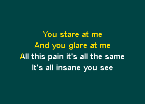 You stare at me
And you glare at me

All this pain it's all the same
It's all insane you see