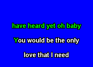 have heard yet oh baby

You would be the only

love that I need