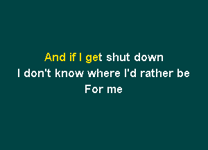 And ifl get shut down
I don't know where I'd rather be

For me