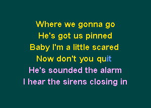 Where we gonna go
He's got us pinned
Baby I'm a little scared

Now don't you quit
He's sounded the alarm
I hear the sirens closing in