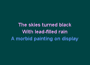 The skies turned black
With lead-f'llled rain

A morbid painting on display