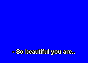 - So beautiful you are..