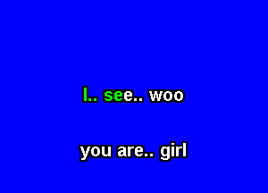 I.. see.. woo

you are.. girl