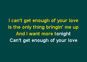 I can't get enough of your love
Is the only thing bringin' me up

And I want more tonight
Can't get enough of your love