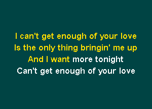 I can't get enough of your love
Is the only thing bringin' me up

And I want more tonight
Can't get enough of your love