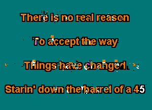 There is no real reason

1'0 accept the way

- THings-hauechathm n

Starin' down the'banrel of a 45