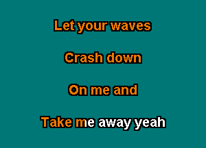 Let your waves
Crash down

On me and

Take me away yeah