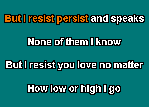 But I resist persist and speaks
None of them I know
But I resist you love no matter

How low or high I go