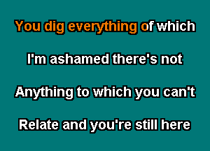 You dig everything of which
I'm ashamed there's not
Anything to which you can't

Relate and you're still here